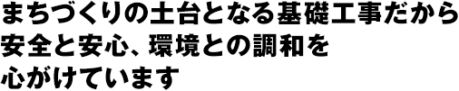 まちづくりの土台となる基礎工事だから安全と安心、環境との調和を心がけています